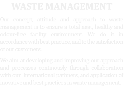 Waste management
Our concept, attitude and approach to waste management is to ensure a total neat, healthy and odour-free facility environment. We do it in accordance with best practice, and to the satisfaction of our customers. We aim at developing and improving our approach and processes continously through collaboration with our international pathners, and application of inovative and best practices in waste management. 