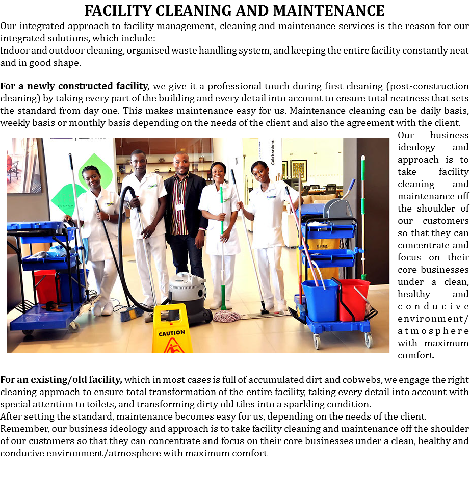 FACILITY CLEANING AND MAINTENANCE
Our integrated approach to facility management, cleaning and maintenance services is the reason for our integrated solutions, which include:
Indoor and outdoor cleaning, organised waste handling system, and keeping the entire facility constantly neat and in good shape. For a newly constructed facility, we give it a professional touch during first cleaning (post-construction cleaning) by taking every part of the building and every detail into account to ensure total neatness that sets the standard from day one. This makes maintenance easy for us. Maintenance cleaning can be daily basis, weekly basis or monthly basis depending on the needs of the ﷯client and also the agreement with the client. Our business ideology and approach is to take facility cleaning and maintenance off the shoulder of our customers so that they can concentrate and focus on their core businesses under a clean, healthy and conducive environment/atmosphere with maximum comfort. For an existing/old facility, which in most cases is full of accumulated dirt and cobwebs, we engage the right cleaning approach to ensure total transformation of the entire facility, taking every detail into account with special attention to toilets, and transforming dirty old tiles into a sparkling condition.
After setting the standard, maintenance becomes easy for us, depending on the needs of the client. Remember, our business ideology and approach is to take facility cleaning and maintenance off the shoulder of our customers so that they can concentrate and focus on their core businesses under a clean, healthy and conducive environment/atmosphere with maximum comfort 